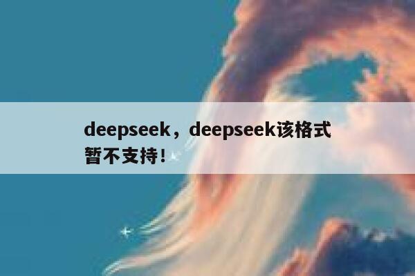 deepseek,deepseek该格式暂不支持! 第1张 deepseek,deepseek该格式暂不支持! 第1张